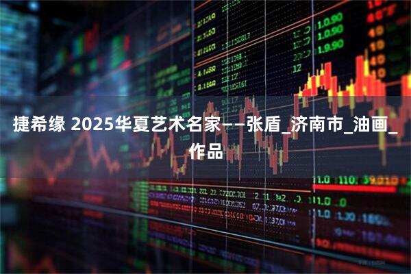 捷希缘 2025华夏艺术名家——张盾_济南市_油画_作品