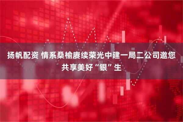 扬帆配资 情系桑榆赓续荣光中建一局二公司邀您共享美好“银”生