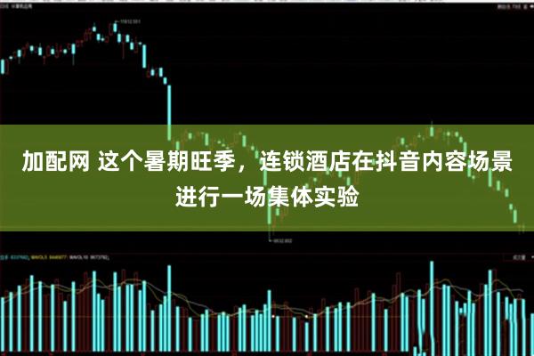 加配网 这个暑期旺季，连锁酒店在抖音内容场景进行一场集体实验