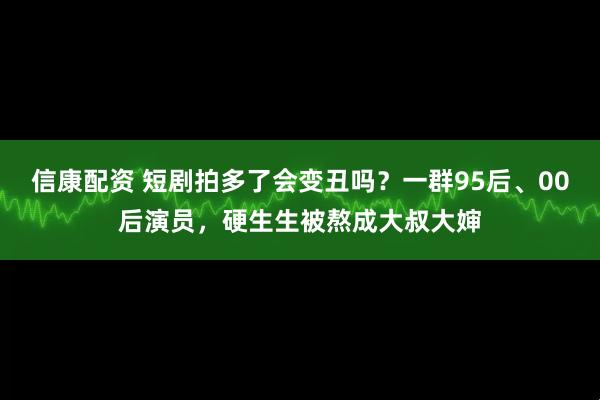 信康配资 短剧拍多了会变丑吗？一群95后、00后演员，硬生生被熬成大叔大婶