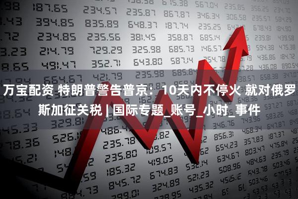 万宝配资 特朗普警告普京：10天内不停火 就对俄罗斯加征关税 | 国际专题_账号_小时_事件
