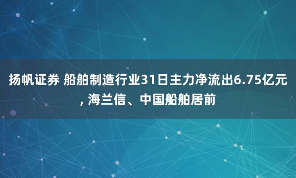 扬帆证券 船舶制造行业31日主力净流出6.75亿元, 海兰信、中国船舶居前