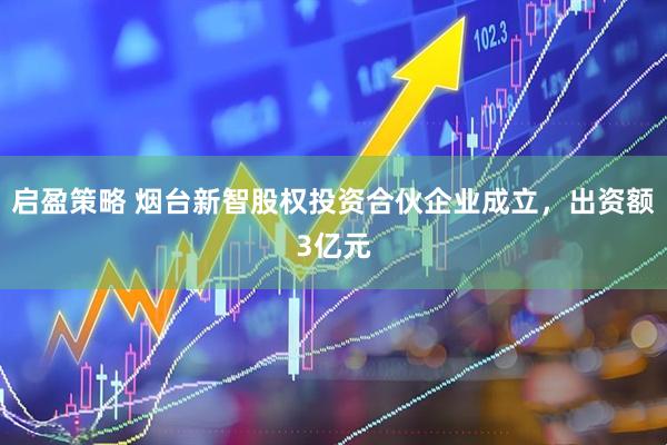 启盈策略 烟台新智股权投资合伙企业成立，出资额3亿元
