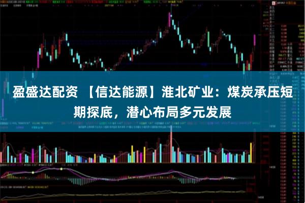 盈盛达配资 【信达能源】淮北矿业：煤炭承压短期探底，潜心布局多元发展