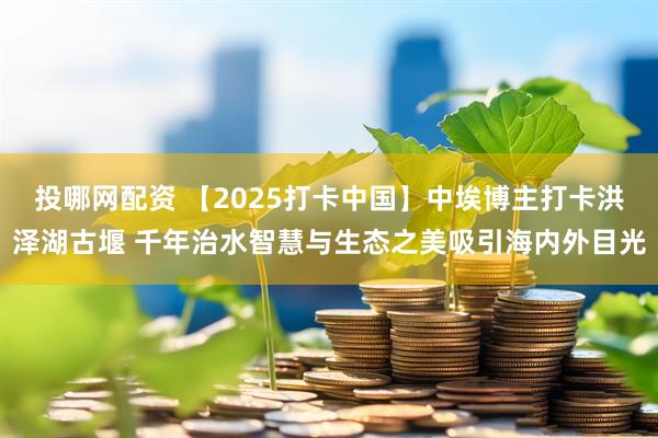 投哪网配资 【2025打卡中国】中埃博主打卡洪泽湖古堰 千年治水智慧与生态之美吸引海内外目光