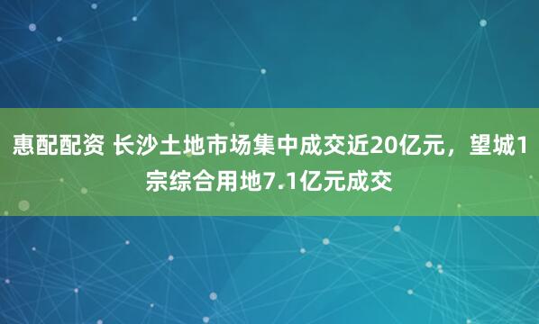 惠配配资 长沙土地市场集中成交近20亿元，望城1宗综合用地7.1亿元成交