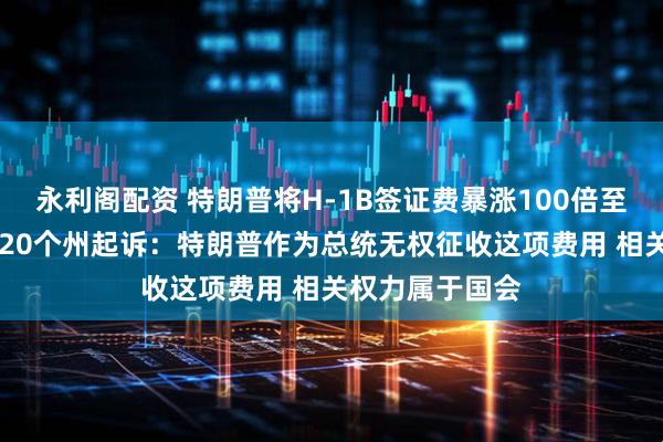 永利阁配资 特朗普将H-1B签证费暴涨100倍至10万美元，遭20个州起诉：特朗普作为总统无权征收这项费用 相关权力属于国会