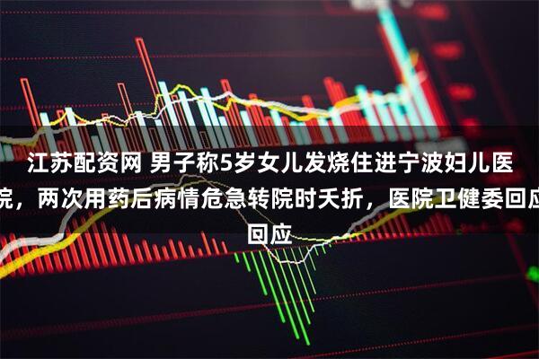 江苏配资网 男子称5岁女儿发烧住进宁波妇儿医院，两次用药后病情危急转院时夭折，医院卫健委回应