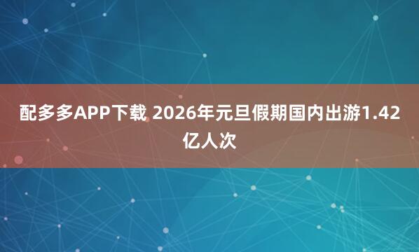 配多多APP下载 2026年元旦假期国内出游1.42亿人次