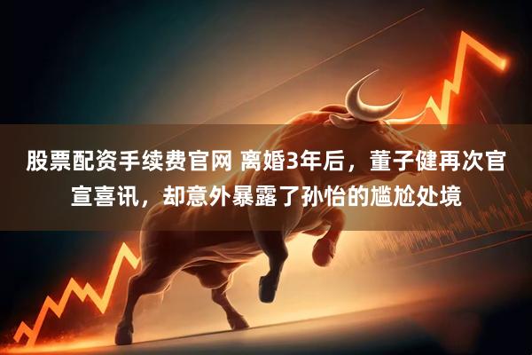 股票配资手续费官网 离婚3年后，董子健再次官宣喜讯，却意外暴露了孙怡的尴尬处境