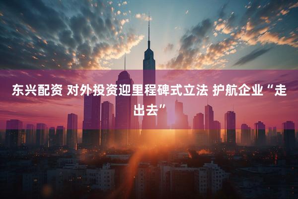 东兴配资 对外投资迎里程碑式立法 护航企业“走出去”