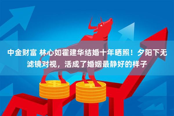中金财富 林心如霍建华结婚十年晒照！夕阳下无滤镜对视，活成了婚姻最静好的样子